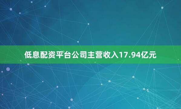 低息配资平台公司主营收入17.94亿元