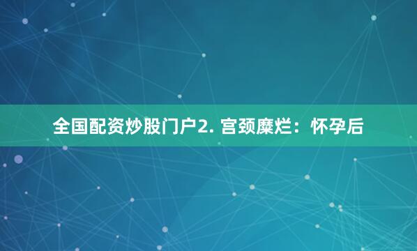 全国配资炒股门户2. 宫颈糜烂：怀孕后