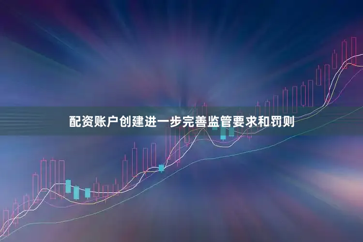 配资账户创建进一步完善监管要求和罚则