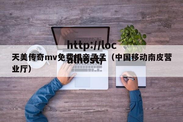 天美传奇mv免费相亲孟孟(中国移动南皮营业厅)